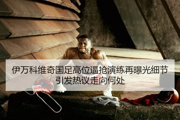伊万科维奇国足高位逼抢演练再曝光细节引发热议走向何处
